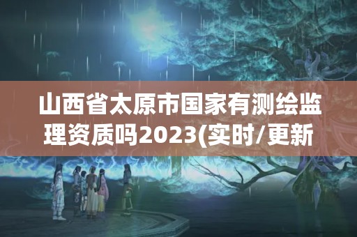 山西省太原市国家有测绘监理资质吗2023(实时/更新中)