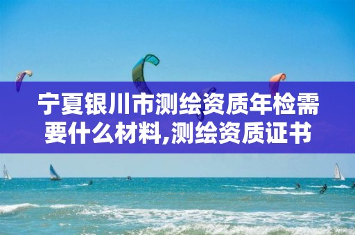 宁夏银川市测绘资质年检需要什么材料,测绘资质证书年审。