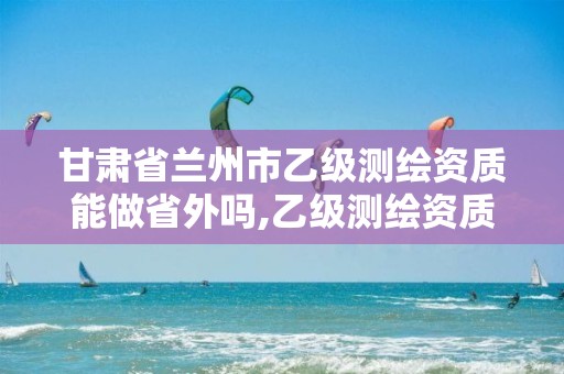 甘肃省兰州市乙级测绘资质能做省外吗,乙级测绘资质可以跨省投标吗。