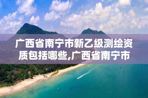 广西省南宁市新乙级测绘资质包括哪些,广西省南宁市新乙级测绘资质包括哪些企业。