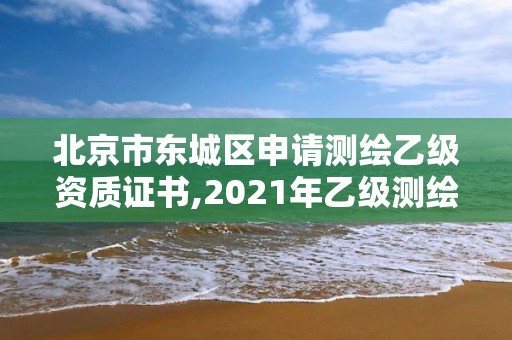 北京市东城区申请测绘乙级资质证书,2021年乙级测绘资质申报材料。