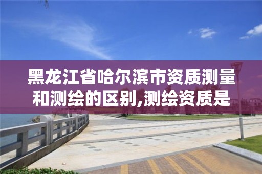 黑龙江省哈尔滨市资质测量和测绘的区别,测绘资质是干嘛的。