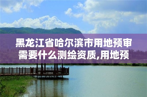 黑龙江省哈尔滨市用地预审需要什么测绘资质,用地预审条件。