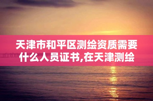 天津市和平区测绘资质需要什么人员证书,在天津测绘院上班待遇好吗。