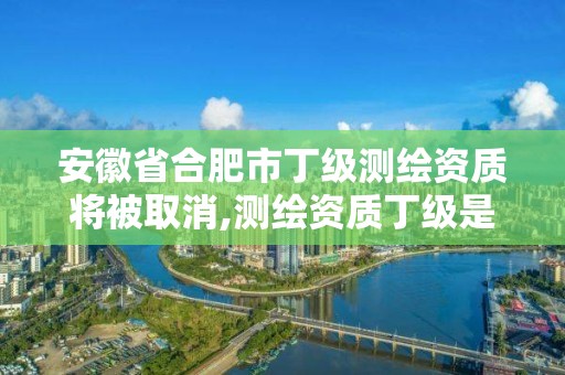 安徽省合肥市丁级测绘资质将被取消,测绘资质丁级是什么意思。