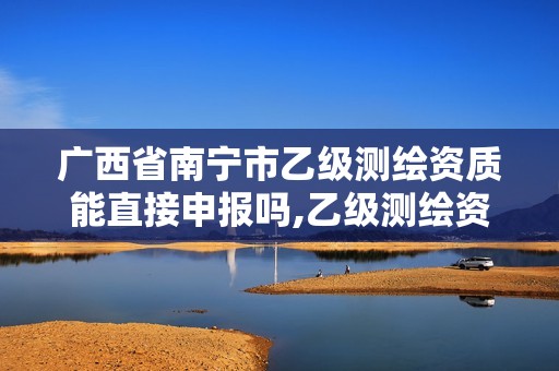 广西省南宁市乙级测绘资质能直接申报吗,乙级测绘资质单位名录。