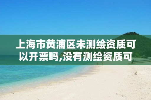 上海市黄浦区未测绘资质可以开票吗,没有测绘资质可以测绘吗。