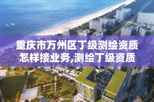 重庆市万州区丁级测绘资质怎样接业务,测绘丁级资质业务范围。