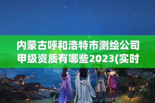 内蒙古呼和浩特市测绘公司甲级资质有哪些2023(实时/更新中)