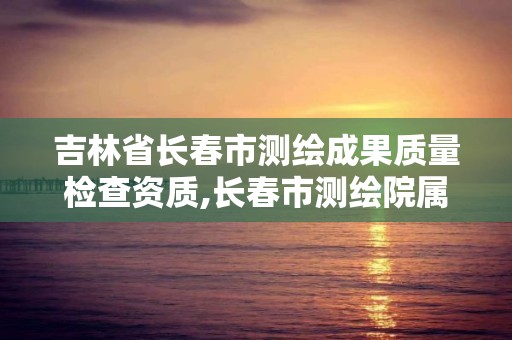 吉林省长春市测绘成果质量检查资质,长春市测绘院属于什么单位。