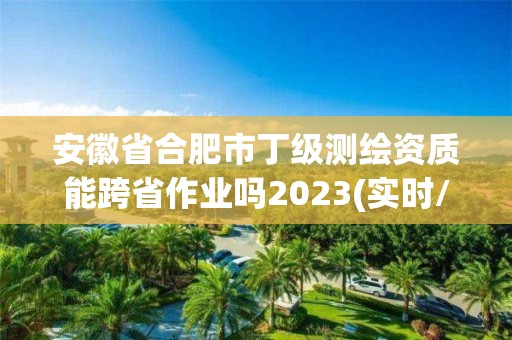 安徽省合肥市丁级测绘资质能跨省作业吗2023(实时/更新中)