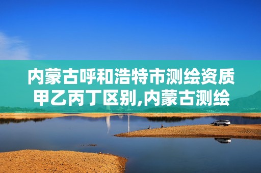 内蒙古呼和浩特市测绘资质甲乙丙丁区别,内蒙古测绘资质延期公告。