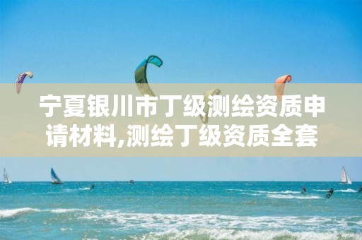 宁夏银川市丁级测绘资质申请材料,测绘丁级资质全套申请文件。