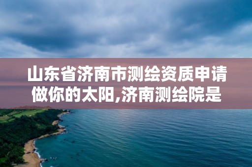 山东省济南市测绘资质申请做你的太阳,济南测绘院是什么单位。