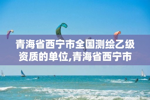 青海省西宁市全国测绘乙级资质的单位,青海省西宁市全国测绘乙级资质的单位有多少。