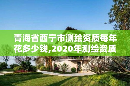 青海省西宁市测绘资质每年花多少钱,2020年测绘资质。