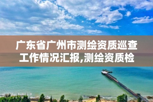 广东省广州市测绘资质巡查工作情况汇报,测绘资质检查都检查啥。