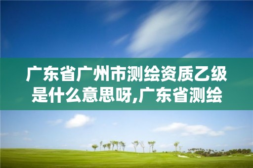 广东省广州市测绘资质乙级是什么意思呀,广东省测绘资质管理系统。