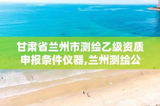 甘肃省兰州市测绘乙级资质申报条件仪器,兰州测绘公司招聘信息。