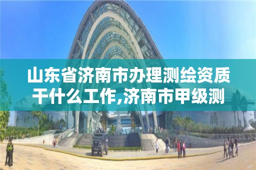 山东省济南市办理测绘资质干什么工作,济南市甲级测绘资质单位。