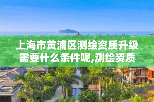 上海市黄浦区测绘资质升级需要什么条件呢,测绘资质升级需要几年。