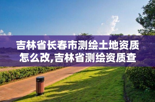 吉林省长春市测绘土地资质怎么改,吉林省测绘资质查询。