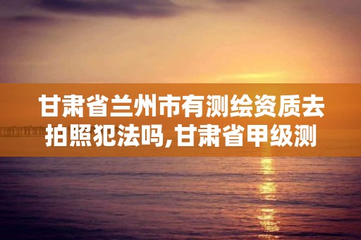 甘肃省兰州市有测绘资质去拍照犯法吗,甘肃省甲级测绘资质单位。