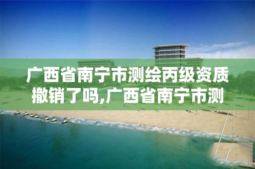 广西省南宁市测绘丙级资质撤销了吗,广西省南宁市测绘丙级资质撤销了吗最新消息。