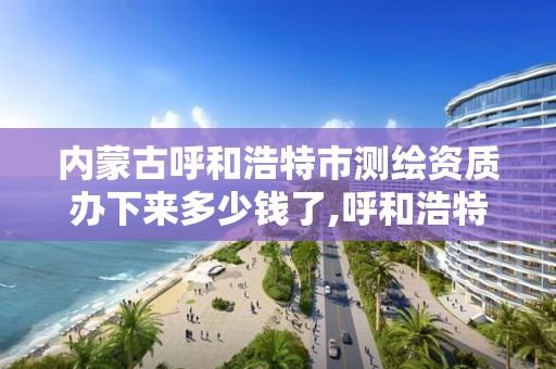 内蒙古呼和浩特市测绘资质办下来多少钱了,呼和浩特测绘局属于什么单位管理。