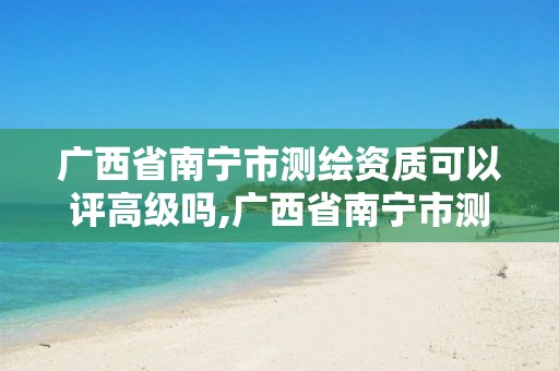 广西省南宁市测绘资质可以评高级吗,广西省南宁市测绘资质可以评高级吗多少钱。