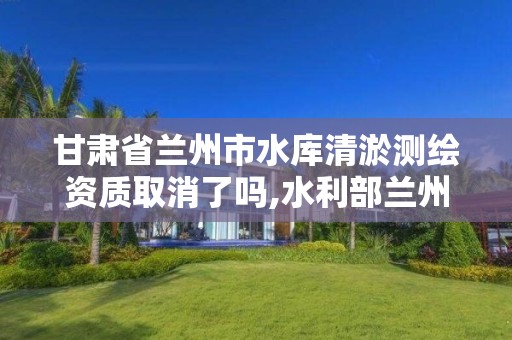 甘肃省兰州市水库清淤测绘资质取消了吗,水利部兰州勘测设计院。