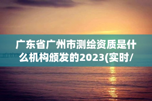 广东省广州市测绘资质是什么机构颁发的2023(实时/更新中)