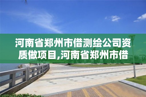 河南省郑州市借测绘公司资质做项目,河南省郑州市借测绘公司资质做项目的有哪些。