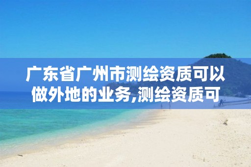 广东省广州市测绘资质可以做外地的业务,测绘资质可以跨省承接业务吗。