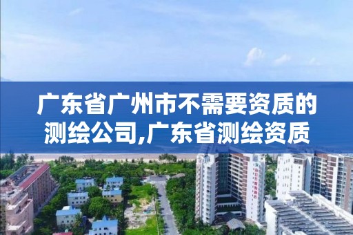 广东省广州市不需要资质的测绘公司,广东省测绘资质单位名单。