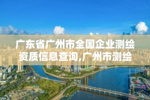 广东省广州市全国企业测绘资质信息查询,广州市测绘公司。