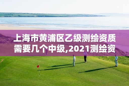 上海市黄浦区乙级测绘资质需要几个中级,2021测绘资质乙级人员要求。