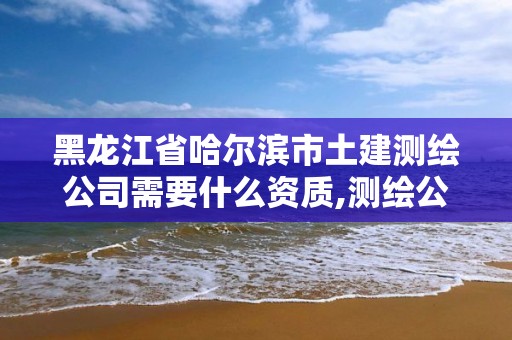 黑龙江省哈尔滨市土建测绘公司需要什么资质,测绘公司资质办理需要些什么人员。