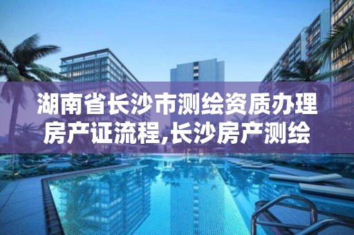 湖南省长沙市测绘资质办理房产证流程,长沙房产测绘队。