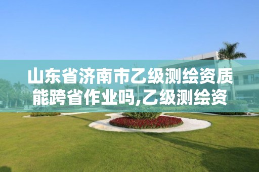 山东省济南市乙级测绘资质能跨省作业吗,乙级测绘资质可以跨省作业吗。