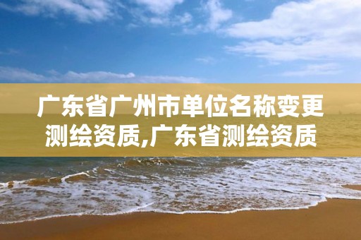 广东省广州市单位名称变更测绘资质,广东省测绘资质单位名单。