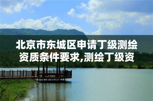 北京市东城区申请丁级测绘资质条件要求,测绘丁级资质全套申请文件。