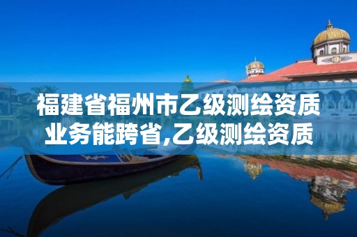 福建省福州市乙级测绘资质业务能跨省,乙级测绘资质可以跨省作业吗。