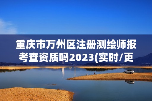 重庆市万州区注册测绘师报考查资质吗2023(实时/更新中)