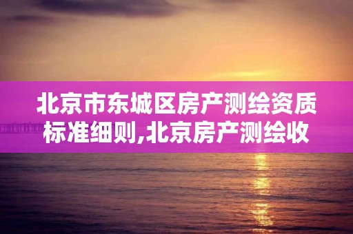 北京市东城区房产测绘资质标准细则,北京房产测绘收费标准。