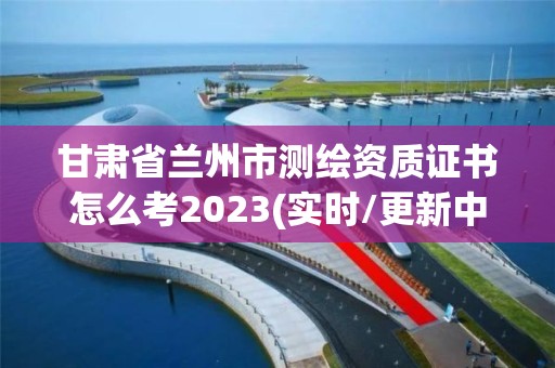 甘肃省兰州市测绘资质证书怎么考2023(实时/更新中)