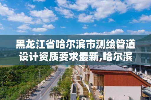 黑龙江省哈尔滨市测绘管道设计资质要求最新,哈尔滨的测绘公司有哪些。