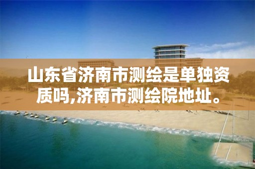 山东省济南市测绘是单独资质吗,济南市测绘院地址。