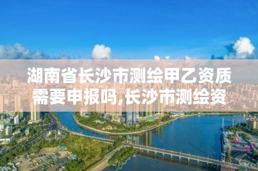 湖南省长沙市测绘甲乙资质需要申报吗,长沙市测绘资质单位名单。