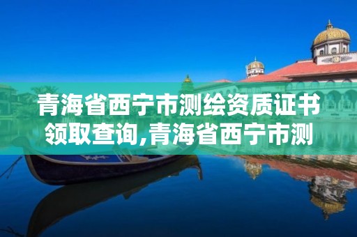 青海省西宁市测绘资质证书领取查询,青海省西宁市测绘资质证书领取查询网站。